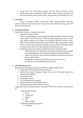 5. Tenaga Ahli, Staf Administrasi Anggota, dan Staf Khusus Pimpinan Dewan
masing-masing dapat mengunduh formulir melalui laman ctas.dpr.go.id dengan cara
input ​(memasukkan) alamat email dan NIK, yang kemudian akan diberikan ​​password​​.
2. SASARAN
Dengan tersedianya aplikasi SITANANG dapat mempermudahkan pencarian
informasi dan proses administrasi terkait Tenaga Ahli, Staf Administrasi Anggota dan Staf
Khusus Pimpinan Dewan.
3. STANDAR TEKNIS
Standar teknis ‘platform’ yang acuan antara lain:
1. Close/Private Source Platform
Platform ini dikembangkan secara tertutup atau tidak bisa diakses oleh banyak orang
secara publik. Close/Private Source Platform berbeda dengan Open Source Project
yang dimana project-nya bisa diakses dan kontribusi boleh dari khalayak umum.
Maksud dari pemilihan Close/Private Source Platform adalah yang pertama adalah
project ini adalah aset pemerintah yang diakses secara eksklusif, diharapkan project
ini tidak bisa/sulit untuk di curi atau di duplikasi oleh khalayak umum.
2. Spesifikasi komponen-komponen yang diperlukan dalam pengerjaan adalah:
- PHP based ​framework, ​karena kami menargetkan perangkat lunak ini adalah
web-based application agar mudah dalam penggunaan dan kompatibilitas
- AdminLTE untuk base layout, karena tampilannya yang semantik dan mudah
dalam pemahamannya
- Menggunakan database yang reliable untuk komponen seperti ini
- ElasticSearch untuk mempercepat query pencarian
4. LINGKUP KEGIATAN
Ruang lingkup pengembangan aplikasi SITANANG ini adalah sebagai berikut:
1. Perencanaan Dan Persiapan Pelaksanaan Pekerjaan.
2. Analisis Dan Evaluasi Terhadap Struktur, Proses Bisnis Sekretariat Jenderal dan
Badan Keahlian DPR RI.
3. Perancangan Sistem.
4. Pembangunan Sistem.
5. Uji Coba Operasional (Lapangan).
6. Pelatihan Bagi Para Calon Pengguna Sistem.
7. Penyusunan Laporan Dan Dokumentasi Sistem.
Adapun data yang harus dapat disimpan oleh aplikasi SITANANG ini adalah sebagai berikut
ini:
1. Data diri yang meliputi:
a. Nama
b. Tanggal lahir
c. Alamat
d. NIK
e. Nomor Telepon
2. Dokumen kelengkapan antara lain:
a. Pendidikan
 