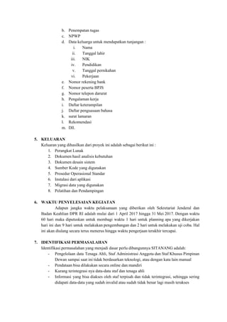 b. Penempatan tugas
c. NPWP
d. Data keluarga untuk mendapatkan tunjangan :
i. Nama
ii. Tanggal lahir
iii. NIK
iv. Pendidikan
v. Tanggal pernikahan
vi. Pekerjaan
e. Nomor rekening bank
f. Nomor peserta BPJS
g. Nomor telepon darurat
h. Pengalaman kerja
i. Daftar keterampilan
j. Daftar penguasaan bahasa
k. surat lamaran
l. Rekomendasi
m. Dll.
5. KELUARAN
Keluaran yang dihasilkan dari proyek ini adalah sebagai berikut ini :
1. Perangkat Lunak
2. Dokumen hasil analisis kebutuhan
3. Dokumen desain sistem
4. Sumber Kode yang digunakan
5. Prosedur Operasional Standar
6. Instalasi dari aplikasi
7. Migrasi data yang digunakan
8. Pelatihan dan Pendampingan
6. WAKTU PENYELESAIAN KEGIATAN
Adapun jangka waktu pelaksanaan yang diberikan oleh Sekretariat Jenderal dan
Badan Keahlian DPR RI adalah mulai dari 1 April 2017 hingga 31 Mei 2017. Dengan waktu
60 hari maka diputuskan untuk membagi waktu 1 hari untuk planning apa yang dikerjakan
hari ini dan 9 hari untuk melakukan pengembangan dan 2 hari untuk melakukan uji coba. Hal
ini akan diulang secara terus menerus hingga waktu pengerjaan terakhir tercapai.
7. IDENTIFIKASI PERMASALAHAN
Identifikasi permasalahan yang menjadi dasar perlu dibangunnya SITANANG adalah:
- Pengelolaan data Tenaga Ahli, Staf Administrasi Anggota dan Staf Khusus Pimpinan
Dewan sampai saat ini tidak berdasarkan teknologi, atau dengan kata lain manual
- Pendataan bisa dilakukan secara online dan mandiri
- Kurang terintegrasi nya data-data staf dan tenaga ahli
- Informasi yang bisa diakses oleh staf terpisah dan tidak terintegrasi, sehingga sering
didapati data-data yang sudah invalid atau sudah tidak benar lagi masih terakses
 