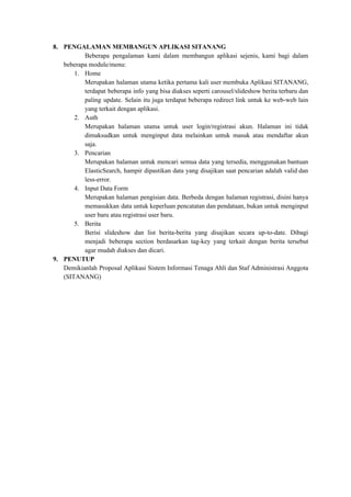 8. PENGALAMAN MEMBANGUN APLIKASI SITANANG
Beberapa pengalaman kami dalam membangun aplikasi sejenis, kami bagi dalam
beberapa module/menu:
1. Home
Merupakan halaman utama ketika pertama kali user membuka Aplikasi SITANANG,
terdapat beberapa info yang bisa diakses seperti carousel/slideshow berita terbaru dan
paling update. Selain itu juga terdapat beberapa redirect link untuk ke web-web lain
yang terkait dengan aplikasi.
2. Auth
Merupakan halaman utama untuk user login/registrasi akun. Halaman ini tidak
dimaksudkan untuk menginput data melainkan untuk masuk atau mendaftar akun
saja.
3. Pencarian
Merupakan halaman untuk mencari semua data yang tersedia, menggunakan bantuan
ElasticSearch, hampir dipastikan data yang disajikan saat pencarian adalah valid dan
less-error.
4. Input Data Form
Merupakan halaman pengisian data. Berbeda dengan halaman registrasi, disini hanya
memasukkan data untuk keperluan pencatatan dan pendataan, bukan untuk menginput
user baru atau registrasi user baru.
5. Berita
Berisi slideshow dan list berita-berita yang disajikan secara up-to-date. Dibagi
menjadi beberapa section berdasarkan tag-key yang terkait dengan berita tersebut
agar mudah diakses dan dicari.
9. PENUTUP
Demikianlah Proposal Aplikasi Sistem Informasi Tenaga Ahli dan Staf Administrasi Anggota
(SITANANG)
 