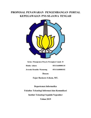 PROPOSAL PENAWARAN PENGEMBANGAN PORTAL
KEPEGAWAIAN PNS SE-JAWA TENGAH
Kelas: Manajemen Proyek Perangkat Lunak D
Rimba Azhara 05111640000118
Jeremia Ronaldo Manurung 05111640000102
Dosen:
Fajar Baskoro S.Kom, MT.
Departemen Informatika
Fakultas Teknologi Informasi dan Komunikasi
Institut Teknologi Sepuluh Nopember
Tahun 2019
 