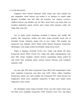 A. LATAR BELAKANG
Penggunaan Sistem Informasi Manajemen (SIM) sebagai suatu sistem pengolah data
guna menghasilkan sebuah informasi yang kredibel di era globalisasi ini semakin mutlak
diperlukan. Kredibilitas suatu SIM dinilai dari keakuratan serta minimnya redundancy
(duplikasi) informasi yang dihasilkan baik dari faktor internal sistem yang muncul akibat bug
(kesalahan pengkodean) maupun eksternal sistem sebagai akibat banyaknya sumber data
dengan fungsi yang sama.
Saat ini hampir seluruh kelembagaan pemerintah di Indonesia telah memiliki SIM
pengelola data kepegawaian, demikian pula halnya dengan pemerintah daerah baik itu
Pemerintah Provinsi, Kabupaten maupun Kota di Jawa Tengah. SIM pengelola data
kepegawaian yang selanjutnya disebut Simpeg (Sistem Informasi Manajemen Kepegawaian)
dikembangkan sesuai dengan keadaan dan kebutuhan masing-masing daerah.
Simpeg di lingkungan Pemerintah Provinsi Jawa Tengah yang dikelola oleh Badan
Kepegawaian Daerah (BKD) Provinsi Jawa Tengah telah dirintis pengembangannya sejak
tahun 2002. Dengan bergulirnya reformasi birokrasi, pengembangan Simpeg menjadi hal
yang krusial untuk mendukung agenda reformasi birokrasi khususnya pada peningkatan
manajemen SDM.
Dan pada tahun 2009 Badan Kepegawaian Negara (BKN) telah mengembangkan sebuah
sistem pengelolaan kepegawaian yang diberi nama SAPK (Sistem Aplikasi Pengelolaan
Kepegawaian) sebagai suatu sistem pengelola data kepegawaian PNS seluruh Indonesia dan
mengharuskan seluruh proses pengelolaan kepegawaian di tingkat pusat maupun daerah
menggunakan sistem tersebut.
Jika dibandingkan dengan Simpeg Pemerintah Daerah yang telah menjadi sebuah sarana
vital dalam proses pengelolaan kepegawaian, SAPK merupakan sistem ‘baru’ yang bahkan
 