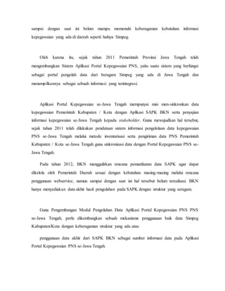sampai dengan saat ini belum mampu memenuhi keberagaman kebutuhan informasi
kepegawaian yang ada di daerah seperti halnya Simpeg.
Oleh karena itu, sejak tahun 2011 Pemerintah Provinsi Jawa Tengah telah
mengembangkan Sistem Aplikasi Portal Kepegawaian PNS, yaitu suatu sistem yang berfungsi
sebagai portal pengolah data dari beragam Simpeg yang ada di Jawa Tengah dan
menampilkannya sebagai sebuah informasi yang terintegrasi.
Aplikasi Portal Kepegawaian se-Jawa Tengah mempunyai misi men-sinkronkan data
kepegawaian Pemerintah Kabupaten / Kota dengan Aplikasi SAPK BKN serta penyajian
informasi kepegawaian se-Jawa Tengah kepada stakeholder. Guna mewujudkan hal tersebut,
sejak tahun 2011 telah dilakukan pendataan sistem informasi pengelolaan data kepegawaian
PNS se-Jawa Tengah melalui metode inventarisasi serta pengiriman data PNS Pemerintah
Kabupaten / Kota se-Jawa Tengah guna sinkronisasi data dengan Portal Kepegawaian PNS se-
Jawa Tengah.
Pada tahun 2012, BKN menggulirkan rencana pemanfaatan data SAPK agar dapat
dikelola oleh Pemerintah Daerah sesuai dengan kebutuhan masing-masing melalui rencana
penggunaan webservice, namun sampai dengan saat ini hal tersebut belum terealisasi. BKN
hanya menyediakan data akhir hasil pengolahan pada SAPK dengan struktur yang seragam.
Guna Pengembangan Modul Pengolahan Data Aplikasi Portal Kepegawaian PNS PNS
se-Jawa Tengah, perlu dikembangkan sebuah mekanisme penggunaan baik data Simpeg
Kabupaten/Kota dengan keberagaman struktur yang ada atau
penggunaan data akhir dari SAPK BKN sebagai sumber informasi data pada Aplikasi
Portal Kepegawaian PNS se-Jawa Tengah.
 
