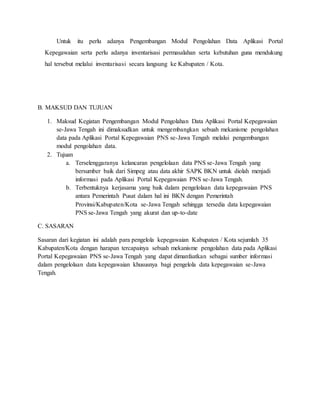 Untuk itu perlu adanya Pengembangan Modul Pengolahan Data Aplikasi Portal
Kepegawaian serta perlu adanya inventarisasi permasalahan serta kebutuhan guna mendukung
hal tersebut melalui inventarisasi secara langsung ke Kabupaten / Kota.
B. MAKSUD DAN TUJUAN
1. Maksud Kegiatan Pengembangan Modul Pengolahan Data Aplikasi Portal Kepegawaian
se-Jawa Tengah ini dimaksudkan untuk mengembangkan sebuah mekanisme pengolahan
data pada Aplikasi Portal Kepegawaian PNS se-Jawa Tengah melalui pengembangan
modul pengolahan data.
2. Tujuan
a. Terselenggaranya kelancaran pengelolaan data PNS se-Jawa Tengah yang
bersumber baik dari Simpeg atau data akhir SAPK BKN untuk diolah menjadi
informasi pada Aplikasi Portal Kepegawaian PNS se-Jawa Tengah.
b. Terbentuknya kerjasama yang baik dalam pengelolaan data kepegawaian PNS
antara Pemerintah Pusat dalam hal ini BKN dengan Pemerintah
Provinsi/Kabupaten/Kota se-Jawa Tengah sehingga tersedia data kepegawaian
PNS se-Jawa Tengah yang akurat dan up-to-date
C. SASARAN
Sasaran dari kegiatan ini adalah para pengelola kepegawaian Kabupaten / Kota sejumlah 35
Kabupaten/Kota dengan harapan tercapainya sebuah mekanisme pengolahan data pada Aplikasi
Portal Kepegawaian PNS se-Jawa Tengah yang dapat dimanfaatkan sebagai sumber informasi
dalam pengelolaan data kepegawaian khususnya bagi pengelola data kepegawaian se-Jawa
Tengah.
 