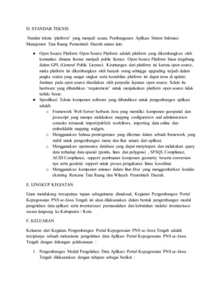 D. STANDAR TEKNIS
Standar teknis ‘platform’ yang menjadi acuan, Pembangunan Aplikasi Sistem Infomasi
Manajemen Tata Ruang Pemerintah Daerah antara lain:
● Open Source Platform Open Source Platform adalah platform yang dikembangkan oleh
komunitas dimana license menjadi public licence. Open Source Platform biasa tergabung
dalam GPL (General Public License). Keuntungan dari platform ini karena open source,
maka platform ini dikembangkan oleh banyak orang sehingga upgrading terjadi dalam
jangka waktu yang sangat singkat serta kestabilan platform ini dapat terus di update.
Jaminan pada open source disediakan oleh penyedia layanan open source. Selain itu
hardware yang dibutuhkan ‘requirement’ untuk menjalankan platform open source tidak
terlalu besar.
● Spesifikasi Teknis komponen software yang dibutuhkan untuk pengembangan aplikasi
adalah:
o Framework Web Server berbasis Java yang memiliki komponen geospatial dan
javascript yang mampu melakukan mapping configuration and administration
consoles termasuk import/publish workflows, importing data online dan
embeddable mapping widgets.
o Menggunakan bahasa pemrograman yang dikemas dalam sebuah framework yang
stabil untuk pengembangan menu dan fitur umum dari aplikasi.
o Menggunakan opensource database yang dapat menyimpan dan melakukan query
data terhadap data spasial (points, lines dan polygons) , SFSQL Compliance,
ACID Compliance, support pembuatan komponen geometry beserta conversion
nya serta geodetic support untuk proses pengukuran lintas koordinat.
o Menggunakan komponen animasi dalam fitur-fitur yang menggambarkan kondisi
eksisting Rencana Tata Ruang dan Wilayah Pemerintah Daerah.
E. LINGKUP KEGIATAN
Guna mendukung tercapainya tujuan sebagaimana dimaksud, Kegiatan Pengembangan Portal
Kepegawaian PNS se-Jawa Tengah ini akan dilaksanakan dalam bentuk pengembangan modul
pengolahan data aplikasi serta inventarisasi permasalahan dan kebutuhan melalui inventarisasi
secara langsung ke Kabupaten / Kota.
F. KELUARAN
Keluaran dari Kegiatan Pengembangan Portal Kepegawaian PNS se-Jawa Tengah adalah
terciptanya sebuah mekanisme pengolahan data Aplikasi Portal Kepegawaian PNS se-Jawa
Tengah dengan dukungan pelaksanaan :
1. Pengembangan Modul Pengolahan Data Aplikasi Portal Kepegawaian PNS se-Jawa
Tengah dilaksanakan dengan tahapan sebagai berikut :
 