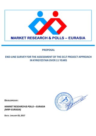 PROPOSAL
END-LINE SURVEY FOR THE ASSESSMENT OF THE ECLT PROJECT APPROACH
IN KYRGYZSTAN OVER 11 YEARS
DEVELOPED BY:
MARKET RESEARCH & POLLS – EURASIA
(MRP-EURASIA)
DATA: JANUARY 03, 2017
 