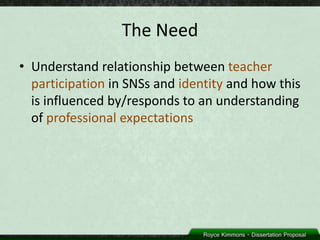 The Need
• Understand relationship between teacher
  participation in SNSs and identity and how this
  is influenced by/responds to an understanding
  of professional expectations
 