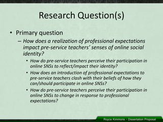 Research Question(s)
• Primary question
  – How does a realization of professional expectations
    impact pre-service teachers’ senses of online social
    identity?
     • How do pre-service teachers perceive their participation in
       online SNSs to reflect/impact their identity?
     • How does an introduction of professional expectations to
       pre-service teachers clash with their beliefs of how they
       can/should participate in online SNSs?
     • How do pre-service teachers perceive their participation in
       online SNSs to change in response to professional
       expectations?
 