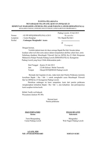 PANITIA PELAKSANA
MUSABAQAH TILAWATIL QUR’AN (MTQ) KE-23
HIMPUNAN MAHASISWA PEMUDA PELAJAR PADANG LAWEH (HIMAPELPALA)
KENAGARIAN PADANG LAWEH KECAMATAN PADANG LAWEH KABUPATEN DHARMASRAYA
Padang Laweh, 18 Juli 2013
Nomor : 02//PP-MTQ/HIMAPELPALA/2013 K e p a d a :
Lampiran : 1(satu) Rangkap Yth. Bapak/Ibu/Sdr/i
Perihal : Undangan Menghadiri Acara .......................................
di
T e m p a t.
Dengan hormat,
Terlebih dahulu kami do’akan semoga Bapak/Ibu/Sdr/i berada dalam
keadaan sehat wal’afiat serta sukses dalam menjalankan aktifitas sehari-hari, amin.
Sehubung diadakan Musobaqah Tilawatil Qur’an (MTQ) Ke-23 Oleh Himpunan
Mahasiswa Pelajar Pemuda Padang Laweh (HIMAPELPALA). Kenagarian
Padang Laweh yang Insya’Allah dilaksanakan pada :
Hari/Tanggal : Kamis 25 Juli 2013
Jam : 22.00 (Selesai Sholat Taraweh)
Tempat : Masjid ISTIQOMAH Padang Laweh
Beranjak dari kegiatan di atas, maka kami dari Panitia Pelaksana meminta
kesediaan Bapak / Ibu / Sdr / i untuk menghadiri acara Musobaqah Tilawatil
Qur’an (MTQ) ke-23 Kenagarian Padang Laweh.
Demikian undangan ini kami sampaikan, kami dari panitia pelaksana
mengharapkan kehadiran Bapak / Ibu / Sdr / i, atas kehadiran dan partisipasinya
kami ucapkan terima kasih.
Billahi Taufik wal hidayah
Wassalamu’alaikum Wr.Wb.
EKO FERNANDO
Ketua
Hormat kami
Panitia pelaksana
FEGGI RYANTI
Sekretaris
Turut Mengundang
Camat Padang Laweh
A.YANI, MM
NIP. 197101181993031003
Mengetahui
Wali Nagari Padang Laweh
SOFIAN SURY
 