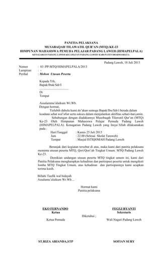 PANITIA PELAKSANA
MUSABAQAH TILAWATIL QUR’AN (MTQ) KE-23
HIMPUNAN MAHASISWA PEMUDA PELAJAR PADANG LAWEH (HIMAPELPALA)
KENAGARIAN PADANG LAWEH KECAMATAN PADANG LAWEH KABUPATEN DHARMASRAYA
Padang Laweh, 18 Juli 2013
Nomor : 03 /PP-MTQ/HIMAPELPALA/2013
Lampiran : -
Perihal : Mohon Utusan Peserta
Kepada Yth,
Bapak/Ibuk/Sdr/I
.....................................
Di
Tempat
Assalammu’alaikum Wr.Wb.
Dengan hormat,
Terlebih dahulu kami do’akan semoga Bapak/Ibu/Sdr/i berada dalam
keadaan sehat wal’afiat serta sukses dalam menjalankan aktifitas sehari-hari,amin.
Sehubungan dengan diadakannya Musobaqah Tilawatil Qur’an (MTQ)
Ke-23 Oleh Himpunan Mahasiswa Pelajar Pemuda Padang Laweh
(HIMAPELPALA). Kenagarian Padang Laweh yang Insya’Allah dilaksanakan
pada :
Hari/Tanggal : Kamis 25 Juli 2013
Jam : 22.00 (Selesai Sholat Taraweh)
Tempat : Masjid ISTIQOMAH Padang Laweh
Beranjak dari kegiatan tersebut di atas, maka kami dari panitia pelaksana
meminta utusan peserta MTQ, Qori/Qori’ah Tingkat Umum. MTQ Padang Laweh
Ke-23.
Demikian undangan utusan peserta MTQ tingkat umum ini, kami dari
Panitia Pelaksana mengharapkan kehadiran dan partisipasi peserta untuk mengikuti
lomba MTQ Tingkat Umum, atas kehadiran dan partisipasinya kami ucapkan
terima kasih.
Billahi Taufik wal hidayah
Assalamu’alaikum Wr.Wb....
EKO FERNANDO
Ketua
Hormat kami
Panitia pelaksana
FEGGI RYANTI
Sekretaris
Diketahui ;
Ketua Pemuda
ST.RIZA ARIANDA,STP
Wali Nagari Padang Laweh
SOFIAN SURY
 