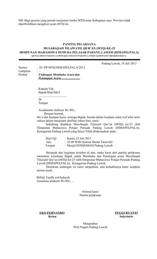NB: Bagi peserta yang pernah menjuarai lomba MTQ antar Kabupaten atau Provinsi tidak
diperbolehkan mengikuti acara MTQ ini.
PANITIA PELAKSANA
MUSABAQAH TILAWATIL QUR’AN (MTQ) KE-23
HIMPUNAN MAHASISWA PEMUDA PELAJAR PADANG LAWEH (HIMAPELPALA)
KENAGARIAN PADANG LAWEH KECAMATAN PADANG LAWEH KABUPATEN DHARMASRAYA
Padang Laweh, 18 Juli 2013
Nomor : 05 /PP-MTQ/HIMAPELPALA/2013
Lampiran : -
Perihal : Undangan Membuka Acara dan
Penutupan Acara ........................
Kepada Yth,
Bapak/Ibuk/Sdr/I
.....................................
Di
Tempat
Assalammu’alaikum Wr.Wb...
Dengan hormat,
Do’a dan harapan kami, semoga Bapak berada dalam keadaan sehat wal’afiat serta
sukses dalam menjalani aktifitas sehari-hari, amin.
Sehubung diadakan Musobaqah Tilawatil Qur’an (MTQ) ke-23 oleh
Himpunan Mahasiswa Pelajar Pemuda Padang Laweh (HIMAPELPALA).
Kenagarian Padang Laweh yang Insya’Allah dilaksanakan pada :
Hari/Tgl : Kamis 25 Juli 2013
Jam : 22.00 WIB (Selesai Sholat Taraweh)
Tempat : Mesjid ISTIQOMAH Padang Laweh
Beranjak dari kegiatan tersebut di atas, maka kami dari panitia pelaksana
memohon kesediaan Bapak untuk Membuka dan Penutupan acara Musobaqah
Tilawatil Qur’an (MTQ) ke-23 oleh Himpunan Mahasiswa Pelajar Pemuda Padang
Laweh (HIMAPELPALA). Kenagarian Padang Laweh.
Demikian undangan ini kami sampaikan, atas kehadiranya kami ucapkan
terima kasih.
Billahi Taufik wal hidayah
Assalamu’alaikum Wr.Wb.....
EKO FERNANDO
Ketua
Hormat kami
Panitia pelaksana
FEGGI RYANTI
Sekretaris
Mengetahui
Wali Nagari Padang Laweh
 