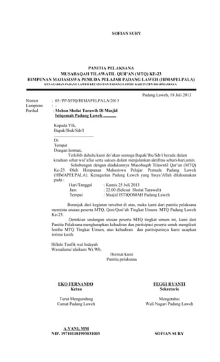 SOFIAN SURY
PANITIA PELAKSANA
MUSABAQAH TILAWATIL QUR’AN (MTQ) KE-23
HIMPUNAN MAHASISWA PEMUDA PELAJAR PADANG LAWEH (HIMAPELPALA)
KENAGARIAN PADANG LAWEH KECAMATAN PADANG LAWEH KABUPATEN DHARMASRAYA
Padang Laweh, 18 Juli 2013
Nomor : 05 /PP-MTQ/HIMAPELPALA/2013
Lampiran : -
Perihal : Mohon Sholat Tarawih Di Masjid
Istiqomah Padang Laweh ............
Kepada Yth,
Bapak/Ibuk/Sdr/I
.....................................
Di
Tempat
Dengan hormat,
Terlebih dahulu kami do’akan semoga Bapak/Ibu/Sdr/i berada dalam
keadaan sehat wal’afiat serta sukses dalam menjalankan aktifitas sehari-hari,amin.
Sehubungan dengan diadakannya Musobaqah Tilawatil Qur’an (MTQ)
Ke-23 Oleh Himpunan Mahasiswa Pelajar Pemuda Padang Laweh
(HIMAPELPALA). Kenagarian Padang Laweh yang Insya’Allah dilaksanakan
pada :
Hari/Tanggal : Kamis 25 Juli 2013
Jam : 22.00 (Selesai Sholat Taraweh)
Tempat : Masjid ISTIQOMAH Padang Laweh
Beranjak dari kegiatan tersebut di atas, maka kami dari panitia pelaksana
meminta utusan peserta MTQ, Qori/Qori’ah Tingkat Umum. MTQ Padang Laweh
Ke-23.
Demikian undangan utusan peserta MTQ tingkat umum ini, kami dari
Panitia Pelaksana mengharapkan kehadiran dan partisipasi peserta untuk mengikuti
lomba MTQ Tingkat Umum, atas kehadiran dan partisipasinya kami ucapkan
terima kasih.
Billahi Taufik wal hidayah
Wassalamu’alaikum Wr.Wb.
EKO FERNANDO
Ketua
Hormat kami
Panitia pelaksana
FEGGI RYANTI
Sekretaris
Turut Mengundang
Camat Padang Laweh
A.YANI, MM
NIP. 197101181993031003
Mengetahui
Wali Nagari Padang Laweh
SOFIAN SURY
 
