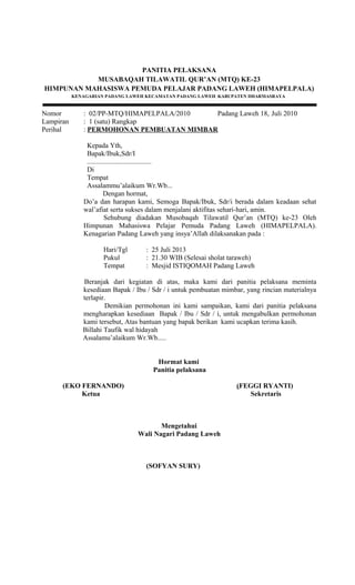 PANITIA PELAKSANA
MUSABAQAH TILAWATIL QUR’AN (MTQ) KE-23
HIMPUNAN MAHASISWA PEMUDA PELAJAR PADANG LAWEH (HIMAPELPALA)
KENAGARIAN PADANG LAWEH KECAMATAN PADANG LAWEH KABUPATEN DHARMASRAYA
Nomor : 02/PP-MTQ/HIMAPELPALA/2010 Padang Laweh 18, Juli 2010
Lampiran : 1 (satu) Rangkap
Perihal : PERMOHONAN PEMBUATAN MIMBAR
Kepada Yth,
Bapak/Ibuk,Sdr/I
.....................................
Di
Tempat
Assalammu’alaikum Wr.Wb...
Dengan hormat,
Do’a dan harapan kami, Semoga Bapak/Ibuk, Sdr/i berada dalam keadaan sehat
wal’afiat serta sukses dalam menjalani aktifitas sehari-hari, amin.
Sehubung diadakan Musobaqah Tilawatil Qur’an (MTQ) ke-23 Oleh
Himpunan Mahasiswa Pelajar Pemuda Padang Laweh (HIMAPELPALA).
Kenagarian Padang Laweh yang insya’Allah dilaksanakan pada :
Hari/Tgl : 25 Juli 2013
Pukul : 21.30 WIB (Selesai sholat taraweh)
Tempat : Mesjid ISTIQOMAH Padang Laweh
Beranjak dari kegiatan di atas, maka kami dari panitia pelaksana meminta
kesediaan Bapak / Ibu / Sdr / i untuk pembuatan mimbar, yang rincian materialnya
terlapir.
Demikian permohonan ini kami sampaikan, kami dari panitia pelaksana
mengharapkan kesediaan Bapak / Ibu / Sdr / i, untuk mengabulkan permohonan
kami tersebut, Atas bantuan yang bapak berikan kami ucapkan terima kasih.
Billahi Taufik wal hidayah
Assalamu’alaikum Wr.Wb.....
Hormat kami
Panitia pelaksana
(EKO FERNANDO) (FEGGI RYANTI)
Ketua Sekretaris
Mengetahui
Wali Nagari Padang Laweh
(SOFYAN SURY)
 