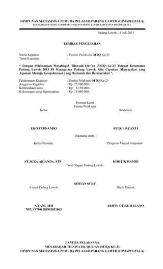 HIMPUNAN MAHASISWA PEMUDA PELAJAR PADANG LAWEH (HIMAPELPALA)
KENAGARIAN PADANG LAWEH KECAMATAN PADANG LAWEH KABUPATEN DHARMASRAYA
Padang Laweh, 11 Juli 2013
LEMBAR PENGESAHAN
Nama Kegiatan : Panitia Pelaksana MTQ Ke-23
Tema Kegiatan :
“ Dengan Pelaksanaan Musabaqah Tilawatil Qur’an (MTQ) ke-23 Tingkat Kecamatan
Padang Laweh 2013 Di Kenagarian Padang Laweh Kita Ciptakan Masyarakat yang
Agamais Menuju Kesejahteraan yang Harmonis dan Bermartabat ”.
Pelaksanaan Kegiatan : Panitia Pelaksana MTQ Ke-23
Anggaran Kegiatan : Rp. 23.590.000,-
Ketersediaan dana : Rp. 4.150.000,-
Kekurangan yang dipersiapkan : Rp. 19.440.000,-
Hormat Kami
Panitia Pelaksana
Ketua
EKO FERNANDO
Sekretaris
FEGGI RYANTI
Diketahui oleh ;
Ketua Pemuda
ST. RIZA ARIANDA. STP
Pengurus Masjid Istiqomah
KHOTIK HAMID
Wali Nagari Padang Laweh
SOFIAN SURY
Camat Padang Laweh
A.YANI, MM
NIP. 197101181993031003
Ninik Mamak
ARIFIN DT.RJ.MALANO
PANITIA PELAKSANA
MUSABAQAH TILAWATIL QUR’AN (MTQ) KE-23
HIMPUNAN MAHASISWA PEMUDA PELAJAR PADANG LAWEH (HIMAPELPALA)
 