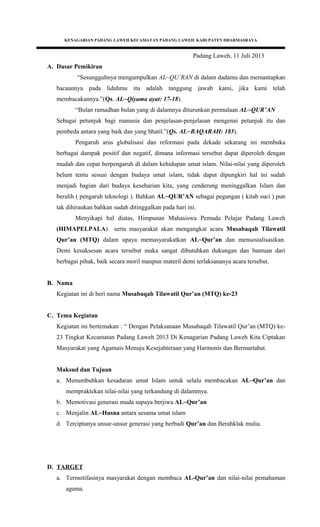 KENAGARIAN PADANG LAWEH KECAMATAN PADANG LAWEH KABUPATEN DHARMASRAYA
Padang Laweh, 11 Juli 2013
A. Dasar Pemikiran
“Sesungguhnya mengumpulkan AL~QU’RAN di dalam dadamu dan memantapkan
bacaannya pada lidahmu itu adalah tanggung jawab kami, jika kami telah
membacakannya.”(Qs. AL~Qiyama ayat: 17-18).
“Bulan ramadhan bulan yang di dalamnya diturunkan permulaan AL~QUR’AN
Sebagai petunjuk bagi manusia dan penjelasan-penjelasan mengenai petunjuk itu dan
pembeda antara yang baik dan yang bhatil.”(Qs. AL~BAQARAH: 185).
Pengaruh arus globalisasi dan reformasi pada dekade sekarang ini membuka
berbagai dampak positif dan negatif, dimana informasi tersebut dapat diperoleh dengan
mudah dan cepat berpengaruh di dalam kehidupan umat islam. Nilai-nilai yang diperoleh
belum tentu sesuai dengan budaya umat islam, tidak dapat dipungkiri hal ini sudah
menjadi bagian dari budaya keseharian kita, yang cenderung meninggalkan Islam dan
beralih ( pengaruh teknologi ). Bahkan AL~QUR’AN sebagai pegangan ( kitab suci ) pun
tak dihiraukan bahkan sudah ditinggalkan pada hari ini.
Menyikapi hal diatas, Himpunan Mahasiswa Pemuda Pelajar Padang Laweh
(HIMAPELPALA) serta masyarakat akan mengangkat acara Musabaqah Tilawatil
Qur’an (MTQ) dalam upaya memasyarakatkan AL~Qur’an dan mensosialisasikan.
Demi kesuksesan acara tersebut maka sangat dibutuhkan dukungan dan bantuan dari
berbagai pihak, baik secara moril maupun materil demi terlaksananya acara tersebut.
B. Nama
Kegiatan ini di beri nama Musabaqah Tilawatil Qur’an (MTQ) ke-23
C. Tema Kegiatan
Kegiatan ini bertemakan : “ Dengan Pelaksanaan Musabaqah Tilawatil Qur’an (MTQ) ke-
23 Tingkat Kecamatan Padang Laweh 2013 Di Kenagarian Padang Laweh Kita Ciptakan
Masyarakat yang Agamais Menuju Kesejahteraan yang Harmonis dan Bermartabat.
Maksud dan Tujuan
a. Menumbuhkan kesadaran umat Islam untuk selalu membacakan AL~Qur’an dan
mempraktekan nilai-nilai yang terkandung di dalammya.
b. Memotivasi generasi muda supaya berjiwa AL~Qur’an
c. Menjalin AL~Husna antara sesama umat islam
d. Terciptanya unsur-unsur generasi yang berbudi Qur’an dan Berahklak mulia.
D. TARGET
a. Termotifasinya masyarakat dengan membaca AL-Qur’an dan nilai-nilai pemahaman
agama.
 