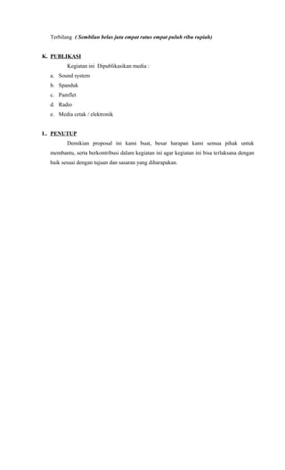 Terbilang ( Sembilan belas juta empat ratus empat puluh ribu rupiah)
K. PUBLIKASI
Kegiatan ini Dipublikasikan media :
a. Sound system
b. Spanduk
c. Pamflet
d. Radio
e. Media cetak / elektronik
L. PENUTUP
Demikian proposal ini kami buat, besar harapan kami semua pihak untuk
membantu, serta berkontribusi dalam kegiatan ini agar kegiatan ini bisa terlaksana dengan
baik sesuai dengan tujuan dan sasaran yang diharapakan.
 
