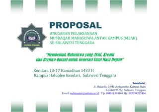 PROPOSAL
`

ANGGARAN PELAKSANAAN
MUSBAQAH MAHASISWA ANTAR KAMPUS (M2AK)
SE-SULAWESI TENGGARA

“Membentuk Mahasiswa yang Aktif, Kreatif
dan Berjiwa Qurani untuk Generasi Umat Masa Depan”
Kendari, 13-17 Ramadhan 1433 H
Kampus Haluoleo Kendari, Sulawesi Tenggara
Sekretariat:
Jl. Haluoleo 3/045 Anduonohu, Kampus Baru
Kendari 93232, Sulawesi Tenggara
Email: webmaster@unhalu.ac.id, Tlp. (0401) 394163 Hp. 085394207464

 