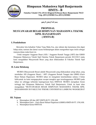 Himpunan Mahasiswa Sipil Banjarmasin
                               HMTS - B
               Fakultas Teknik UNLAM Jl. Brigjend H.Hasan Basry Banjarmasin 70123
                                Telp. (0511)3303802 Fax (0511)3303802




                   PROPOSAL
  MUSYAWARAH BESAR HIMPUNAN MAHASISWA TEKNIK
              SIPIL BANJARMASIN
                   ( HMTS-B)

 I. Pendahuluan
      Bersyukur kita kehadirat Tuhan Yang Maha Esa, atas rahmat dan karunianya kita dapat
   hidup aman, tentram dan damai secara berdampingan dalam mengemban tugas mulia sebagai
   manusia diatas muka bumi ini.
       Untuk mengatur Anggaran Dasar (AD) / Anggaran Rumah Tangga (ART) dan GBHO
   Himpunan Mahasiswa Teknik Sipil Fakultas Teknik Banjarmasin periode 2012/2013 maka
   kami mengadakan Musyawarah Besar yang akan dilaksanakan di Fakultas Teknik Sipil
   Banjarmasin.

 II. Latar Belakang

        MUBES (Musyawarah Besar) adalah Musyawarah yang dilaksanakan setiap tahun, yang
    membahas AD (Anggaran Dasar) / ART (Anggaran Rumah Tangga) dan GBHO (Garis
    Besar Haluan Organisasi). MUBES tahun ini mengalami keterlambatan selama 2 bulan
    lebih,untuk itu kami mengupayakan secepat mungkin agar terselenggaranya MUBES pada
    tahun ini sehingga terbentuk kepengurusan baru HMTS-B. MUBES merupakan forum
    tertinggi dari Himpunan Mahasiswa Teknik Sipil Banjarmasin. Untuk itu kami akan
    mengadakan “MUSYAWARAH BESAR HIMPUNAN MAHASISWA TEKNIK SIPIL
    BANJARMASIN DI FAKULTAS TEKNIK UNIVERSITAS LAMBUNG MANGKURAT
    “


III. Tujuan
       a. Menetapkan AD dan ART HMTS-B FT. UNLAM.
       b. Menetapkan Garis – Garis Besar Haluan Organisasi (GBHO) HMTS-B FT. UNLAM.
       c. Menetapkan Ketua HMTS-B.
 