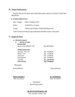 IV. Teknis Pelaksanaan.

     Kegiatan Musyawarah Besar akan dilaksanakan pada siang hari di Fakultas Teknik Sipil
   Banjarmasin.

  A. WAKTU KEGIATAN

     Hari / Tanggal    : Sabtu, 18 Februari 2012

     Waktu             : 10.00 WITA s.d. selesai

     Tempat            : Gedung Aula Fakultas Teknik Sipil Banjarmasin

     Untuk itu kami meminta ijin agar perkuliahan ditiadakan selama 1 hari penuh.


V. Anggaran Dana

     A. PENGELUARAN
        I.    DIVISI ACARA
           KONSUMSI
           Snack @ Rp. 5000,00 x 120                    Rp. 600.000,00

             PERLENGKAPAN
             Spanduk 1 M x 4 M                          Rp. 150.000,00
             Kertas 1 rem                               Rp. 35.000,00
             Tinta print                                Rp. 25.000,00
             Solar (genset)                             Rp. 60.000,00
             Lain-lain                                  Rp. 100.000,00+
             SUB TOTAL                                  Rp. 970.000,00

       Mengetahui:

     Ketua HMTS-B                                                  Ketua Pelaksana




     Rizkan Maulidi A                                            M. Arif Rahman
     NIM. H1A108214                                              NIM. H1A109207

                                     Mengetahui,
                                 Ketua Program Studi



                            IR. RETNA HAPSARI.K., MT
                              NIP. 19620831 199003 2 002
 