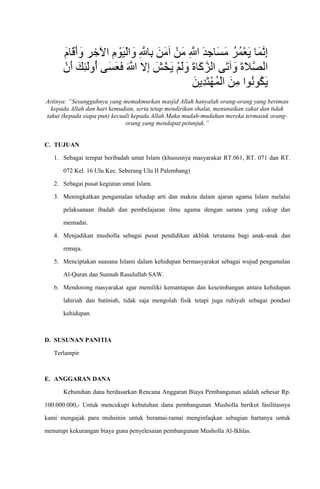 Artinya: “Sesungguhnya yang memakmurkan masjid Allah hanyalah orang-orang yang beriman
kepada Allah dan hari kemudian, serta tetap mendirikan shalat, menunaikan zakat dan tidak
takut (kepada siapa pun) kecuali kepada Allah Maka mudah-mudahan mereka termasuk orang-
orang yang mendapat petunjuk.”
C. TUJUAN
1. Sebagai tempat beribadah umat Islam (khususnya masyarakat RT.061, RT. 071 dan RT.
072 Kel. 16 Ulu Kec. Seberang Ulu II Palembang)
2. Sebagai pusat kegiatan umat Islam.
3. Meningkatkan pengamalan tehadap arti dan makna dalam ajaran agama Islam melalui
pelaksanaan ibadah dan pembelajaran ilmu agama dengan sarana yang cukup dan
memadai.
4. Menjadikan musholla sebagai pusat pendidikan akhlak terutama bagi anak-anak dan
remaja.
5. Menciptakan suasana Islami dalam kehidupan bermasyarakat sebagai wujud pengamalan
Al-Quran dan Sunnah Rasulullah SAW.
6. Mendorong masyarakat agar memiliki kemantapan dan keseimbangan antara kehidupan
lahiriah dan batiniah, tidak saja mengolah fisik tetapi juga ruhiyah sebagai pondasi
kehidupan.
D. SUSUNAN PANITIA
Terlampir
E. ANGGARAN DANA
Kebutuhan dana berdasarkan Rencana Anggaran Biaya Pembangunan adalah sebesar Rp.
100.000.000,- Untuk mencukupi kebutuhan dana pembangunan Musholla berikut fasilitasnya
kami mengajak para muhsinin untuk beramai-ramai menginfaqkan sebagian hartanya untuk
menutupi kekurangan biaya guna penyelesaian pembangunan Musholla Al-Ikhlas.
 