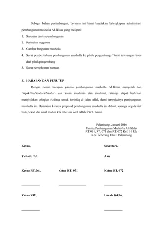 Sebagai bahan pertimbangan, bersama ini kami lampirkan kelengkapan administrasi
pembangunan musholla Al-Ikhlas yang meliputi:
1. Susunan panitia pembangunan
2. Perincian anggaran
3. Gambar bangunan musholla
4. Surat pemberitahuan pembangunan musholla ke pihak pengembang / Surat keterangan fasos
dari pihak pengembang
5. Surat permohonan bantuan
F. HARAPAN DAN PENUTUP
Dengan penuh harapan, panitia pembangunan musholla Al-Ikhlas mengetuk hati
Bapak/Ibu/Saudara/Saudari dan kaum muslimin dan muslimat, kiranya dapat berkenan
menyisihkan sebagian rizkinya untuk berinfaq di jalan Allah, demi terwujudnya pembangunan
musholla ini. Demikian kiranya proposal pembangunan musholla ini dibuat, semoga segala niat
baik, tekad dan amal ibadah kita diterima oleh Allah SWT. Amiin.
Palembang, Januari 2016
Panitia Pembangunan Musholla Al-Ikhlas
RT.061, RT. 071 dan RT. 072 Kel. 16 Ulu
Kec. Seberang Ulu II Palembang
Ketua, Sekretaris,
Yuliadi, TJ. Aan
Ketua RT.061, Ketua RT. 071 Ketua RT. 072
Ketua RW, Lurah 16 Ulu,
 