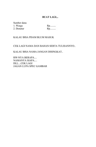 BUAT LAGI...
Sumber dana
1. Warga Rp.........
2. Donatur Rp.........
KALAU BISA PDAM BLUM MASUK
CEK LAGI NAMA DAN BAHAN SERTA TULISANNYO..
KALAU BISA NAMA JANGAN DISINGKAT..
RW-NYA BERAPA....
NAMANYA SIAPA....
DLL....CEK LAGI
JAGAN LUPA SPEC GAMBAR
 