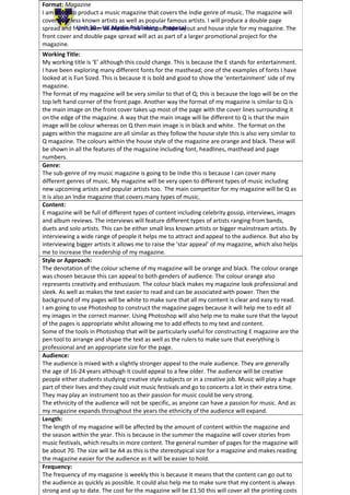 Unit 30 – UK Media Publishing - Proposal
Format: Magazine
I am going to product a music magazine that covers the Indie genre of music. The magazine will
cover new less known artists as well as popular famous artists. I will produce a double page
spread and front cover to explore the most suitable layout and house style for my magazine. The
front cover and double page spread will act as part of a larger promotional project for the
magazine.
Working Title:
My working title is ‘E’ although this could change. This is because the E stands for entertainment.
I have been exploring many different fonts for the masthead; one of the examples of fonts I have
looked at is Fun Sized. This is because it is bold and good to show the ‘entertainment’ side of my
magazine.
The format of my magazine will be very similar to that of Q; this is because the logo will be on the
top left hand corner of the front page. Another way the format of my magazine is similar to Q is
the main image on the front cover takes up most of the page with the cover lines surrounding it
on the edge of the magazine. A way that the main image will be different to Q is that the main
image will be colour whereas on Q then main image is in black and white. The format on the
pages within the magazine are all similar as they follow the house style this is also very similar to
Q magazine. The colours within the house style of the magazine are orange and black. These will
be shown in all the features of the magazine including font, headlines, masthead and page
numbers.
Genre:
The sub-genre of my music magazine is going to be Indie this is because I can cover many
different genres of music. My magazine will be very open to different types of music including
new upcoming artists and popular artists too. The main competitor for my magazine will be Q as
it is also an Indie magazine that covers many types of music.
Content:
E magazine will be full of different types of content including celebrity gossip, interviews, images
and album reviews. The interviews will feature different types of artists ranging from bands,
duets and solo artists. This can be either small less known artists or bigger mainstream artists. By
interviewing a wide range of people it helps me to attract and appeal to the audience. But also by
interviewing bigger artists it allows me to raise the ‘star appeal’ of my magazine, which also helps
me to increase the readership of my magazine.
Style or Approach:
The denotation of the colour scheme of my magazine will be orange and black. The colour orange
was chosen because this can appeal to both genders of audience. The colour orange also
represents creativity and enthusiasm. The colour black makes my magazine look professional and
sleek. As well as makes the text easier to read and can be associated with power. Then the
background of my pages will be white to make sure that all my content is clear and easy to read.
I am going to use Photoshop to construct the magazine pages because it will help me to edit all
my images in the correct manner. Using Photoshop will also help me to make sure that the layout
of the pages is appropriate whilst allowing me to add effects to my text and content.
Some of the tools in Photoshop that will be particularly useful for constructing E magazine are the
pen tool to arrange and shape the text as well as the rulers to make sure that everything is
professional and an appropriate size for the page.
Audience:
The audience is mixed with a slightly stronger appeal to the male audience. They are generally
the age of 16-24 years although it could appeal to a few older. The audience will be creative
people either students studying creative style subjects or in a creative job. Music will play a huge
part of their lives and they could visit music festivals and go to concerts a lot in their extra time.
They may play an instrument too as their passion for music could be very strong.
The ethnicity of the audience will not be specific, as anyone can have a passion for music. And as
my magazine expands throughout the years the ethnicity of the audience will expand.
Length:
The length of my magazine will be affected by the amount of content within the magazine and
the season within the year. This is because in the summer the magazine will cover stories from
music festivals, which results in more content. The general number of pages for the magazine will
be about 70. The size will be A4 as this is the stereotypical size for a magazine and makes reading
the magazine easier for the audience as it will be easier to hold.
Frequency:
The frequency of my magazine is weekly this is because it means that the content can go out to
the audience as quickly as possible. It could also help me to make sure that my content is always
strong and up to date. The cost for the magazine will be £1.50 this will cover all the printing costs
 