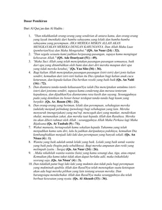Dasar Pemikiran
Dari Al Qur¡¦an dan Al Hadits :
1. "Dan nikahkanlah orang-orang yang sendirian di antara kamu, dan orang-orang
yang layak (menikah) dari hamba sahayamu yang lelaki dan hamba-hamba
sahayamu yang perempuan. JIKA MEREKA MISKIN ALLAH AKAN
MENGKAYAKAN MEREKA DENGAN KARUNIANYA. Dan Allah Maha Luas
(pemberianNya) dan Maha Mengetahui." (QS. An Nuur (24) : 32).
2. "Dan segala sesuatu kami jadikan berpasang-pasangan, supaya kamu mengingat
kebesaran Allah." (QS. Adz Dzariyaat (51) : 49).
3. ¨Maha Suci Allah yang telah menciptakan pasangan-pasangan semuanya, baik
dari apa yang ditumbuhkan oleh bumi dan dari diri mereka maupun dari apa
yang tidak mereka ketahui¡¨ (Qs. Yaa Siin (36) : 36).
4. Bagi kalian Allah menciptakan pasangan-pasangan (istri-istri) dari jenis kalian
sendiri, kemudian dari istri-istri kalian itu Dia ciptakan bagi kalian anak cucu
keturunan, dan kepada kalian Dia berikan rezeki yang baik-baik (Qs. An Nahl
(16) : 72).
5. Dan diantara tanda-tanda kekuasaanNya ialah Dia menciptakan untukmu isteri-
isteri dari jenismu sendiri, supaya kamu cenderung dan merasa tenteram
kepadanya, dan dijadikanNya diantaramu rasa kasih dan sayang. Sesungguhnya
pada yang demikian itu benar-benar terdapat tanda-tanda bagi kaum yang
berpikir. (Qs. Ar. Ruum (30) : 21).
6. Dan orang-orang yang beriman, lelaki dan perempuan, sebahagian mereka
(adalah) menjadi pelindung (penolong) bagi sebahagian yang lain. Mereka
menyuruh (mengerjakan) yang ma'ruf, mencegah dari yang munkar, mendirikan
shalat, menunaikan zakat, dan mereka taat kepada Allah dan Rasulnya. Mereka
itu akan diberi rahmat oleh Allah ; sesungguhnya Allah Maha Perkasa lagi Maha
Bijaksana (Qs. At Taubah (9) : 71).
7. Wahai manusia, bertaqwalah kamu sekalian kepada Tuhanmu yang telah
menjadikan kamu satu diri, lalu Ia jadikan daripadanya jodohnya, kemudian Dia
kembangbiakkan menjadi laki-laki dan perempuan yang banyak sekali. (Qs. An
Nisaa (4) : 1).
8. Wanita yang baik adalah untuk lelaki yang baik. Lelaki yang baik untuk wanita
yang baik pula (begitu pula sebaliknya). Bagi mereka ampunan dan reski yang
melimpah (yaitu : Surga) (Qs. An Nuur (24) : 26).
9. ..Maka nikahilah wanita-wanita (lain) yang kamu senangi dua, tiga, atau empat.
Kemudian jika kamu takut tidak akan dapat berlaku adil, maka (nikahilah)
seorang saja..(Qs. An Nisaa' (4) : 3).
10. Dan tidaklah patut bagi laki-laki yang mukmin dan tidak pula bagi perempuan
yang mukminah apabila Allah dan RasulNya telah menetapkan suatu ketetapan
akan ada bagi mereka pilihan yang lain tentang urusan mereka. Dan
barangsiapa mendurhakai Allah dan RasulNya maka sesungguhnya dia telah
berbuat kesesatan yang nyata. (Qs. Al Ahzaab (33) : 36).
 