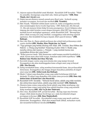 11. Anjuran-anjuran Rasulullah untuk Menikah : Rasulullah SAW bersabda: "Nikah
itu sunnahku, barangsiapa yang tidak suka, bukan golonganku !"(HR. Ibnu
Majah, dari Aisyah r.a.).
12. Empat macam diantara sunnah-sunnah para Rasul yaitu : berkasih sayang,
memakai wewangian, bersiwak dan menikah (HR. Tirmidzi).
13. Dari Aisyah, "Nikahilah olehmu kaum wanita itu, maka sesungguhnya mereka
akan mendatangkan harta (rezeki) bagi kamu¡¨ (HR. Hakim dan Abu Dawud).
14. Jika ada manusia belum hidup bersama pasangannya, berarti hidupnya akan
timpang dan tidak berjalan sesuai dengan ketetapan Allah SWT dan orang yang
menikah berarti melengkapi agamanya, sabda Rasulullah SAW: "Barangsiapa
diberi Allah seorang istri yang sholihah, sesungguhnya telah ditolong separoh
agamanya. Dan hendaklah bertaqwa kepada Allah separoh lainnya." (HR.
Baihaqi).
14. Dari Amr Ibnu As, Dunia adalah perhiasan dan sebaik-baik perhiasannya ialah
wanita shalihat.(HR. Muslim, Ibnu Majah dan An Nasai).
15. "Tiga golongan yang berhak ditolong oleh Allah (HR. Tirmidzi, Ibnu Hibban dan
Hakim) : a. Orang yang berjihad / berperang di jalan Allah. b. Budak yang
menebus dirinya dari tuannya. c. Pemuda / i yang menikah karena mau
menjauhkan dirinya dari yang haram."
16. "Wahai generasi muda ! Bila diantaramu sudah mampu menikah hendaklah ia
nikah, karena mata akan lebih terjaga, kemaluan akan lebih terpelihara." (HR.
Bukhari dan Muslim dari Ibnu Mas'ud).
17. Kawinlah dengan wanita yang mencintaimu dan yang mampu beranak.
Sesungguhnya aku akan membanggakan kamu sebagai umat yang terbanyak
(HR. Abu Dawud).
18. Saling menikahlah kamu, saling membuat keturunanlah kamu, dan perbanyaklah
(keturunan). Sesungguhnya aku bangga dengan banyaknya jumlahmu di tengah
umat yang lain (HR. Abdurrazak dan Baihaqi).
19. Shalat 2 rakaat yang diamalkan orang yang sudah berkeluarga lebih baik,
daripada 70 rakaat yang diamalkan oleh jejaka (atau perawan) (HR. Ibnu Ady
dalam kitab Al Kamil dari Abu Hurairah).
20. Rasulullah SAW. bersabda : "Seburuk-buruk kalian, adalah yang tidak menikah,
dan sehina-hina mayat kalian, adalah yang tidak menikah" (HR. Bukhari).
21. Diantara kamu semua yang paling buruk adalah yang hidup membujang, dan
kematian kamu semua yang paling hina adalah kematian orang yang memilih
hidup membujang (HR. Abu Ya¡¦la dan Thabrani).
22. Dari Anas, Rasulullah SAW. pernah bersabda : Barang siapa mau bertemu
dengan Allah dalam keadaan bersih lagi suci, maka kawinkanlah dengan
perempuan terhormat. (HR. Ibnu Majah,dhaif).
23. Rasulullah SAW bersabda : Kawinkanlah orang-orang yang masih sendirian
diantaramu. Sesungguhnya, Allah akan memperbaiki akhlak, meluaskan rezeki,
dan menambah keluhuran mereka (Al Hadits).
 