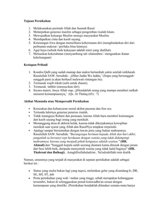 Tujuan Pernikahan
1. Melaksanakan perintah Allah dan Sunnah Rasul.
2. Melanjutkan generasi muslim sebagai pengemban risalah Islam.
3. Mewujudkan keluarga Muslim menuju masyarakat Muslim.
4. Mendapatkan cinta dan kasih sayang.
5. Ketenangan Jiwa dengan memelihara kehormatan diri (menghindarkan diri dari
perbuatan maksiat / perilaku hina lainnya).
6. Agar kaya (sebaik-baik kekayaan adalah isteri yang shalihat).
7. Meluaskan kekerabatan (menyambung tali silaturahmi / menguatkan ikatan
kekeluargaan)
Kesiapan Pribadi
1. Kondisi Qalb yang sudah mantap dan makin bertambah yakin setelah istikharah.
Rasulullah SAW. bersabda : ¡§Man Jadda Wa Jadda¡¨ (Siapa yang bersungguh-
sungguh pasti ia akan berhasil melewati rintangan itu).
2. Termasuk wajib nikah (sulit untuk shaum).
3. Termasuk tathhir (mensucikan diri).
4. Secara materi, Insya Allah siap. ¡§Hendaklah orang yang mampu memberi nafkah
menurut kemampuannya¡¨ (Qs. At Thalaq (65) : 7)
Akibat Menunda atau Mempersulit Pernikahan
 Kerusakan dan kehancuran moral akibat pacaran dan free sex.
 Tertunda lahirnya generasi penerus risalah.
 Tidak tenangnya Ruhani dan perasaan, karena Allah baru memberi ketenangan
dan kasih sayang bagi orang yang menikah.
 Menanggung dosa di akhirat kelak, karena tidak dikerjakannya kewajiban
menikah saat syarat yang Allah dan RasulNya tetapkan terpenuhi.
 Apalagi sampai bersentuhan dengan lawan jenis yang bukan mahramnya.
Rasulullah SAW. bersabda: "Barangsiapa beriman kepada Allah dan hari akhir,
janganlah ia bersunyi sepi berduaan dengan wanita yang tidak didampingi
mahramnya, karena yang menjadi pihak ketiganya adalah syaitan." (HR.
Ahmad) dan "Sungguh kepala salah seorang diantara kamu ditusuk dengan jarum
dari besi lebih baik, daripada menyentuh wanita yang tidak halal baginya" (HR.
Thabrani dan Baihaqi).. Astaghfirullahaladzim.. Na'udzubillahi min dzalik
Namun, umumnya yang terjadi di masyarakat di seputar pernikahan adalah sebagai
berikut ini :
• Status yang mulia bukan lagi yang taqwa, melainkan gelar yang disandang:Ir, DR,
SE, SH, ST, dsb
• Pesta pernikahan yang wah / mahar yang tinggi, sebab merupakan kebanggaan
tersendiri, bukan di selenggarakan penuh ketawadhu'an sesuai dengan
kemampuan yang dimiliki. (Pernikahan hendaklah dilandasi semata-mata hanya
 