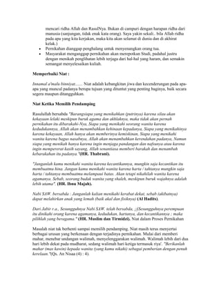 mencari ridha Allah dan RasulNya. Bukan di campuri dengan harapan ridha dari
manusia (sanjungan, tidak enak kata orang). Saya yakin sekali.. bila Allah ridha
pada apa yang kita kerjakan, maka kita akan selamat di dunia dan di akhirat
kelak.)
• Pernikahan dianggap penghalang untuk menyenangkan orang tua.
• Masyarakat menganggap pernikahan akan merepotkan Studi, padahal justru
dengan menikah penglihatan lebih terjaga dari hal-hal yang haram, dan semakin
semangat menyelesaikan kuliah.
Memperbaiki Niat :
Innamal a'malu binniyat....... Niat adalah kebangkitan jiwa dan kecenderungan pada apa-
apa yang muncul padanya berupa tujuan yang dituntut yang penting baginya, baik secara
segera maupun ditangguhkan.
Niat Ketika Memilih Pendamping
Rasulullah bersabda "Barangsiapa yang menikahkan (putrinya) karena silau akan
kekayaan lelaki meskipun buruk agama dan akhlaknya, maka tidak akan pernah
pernikahan itu dibarakahi-Nya, Siapa yang menikahi seorang wanita karena
kedudukannya, Allah akan menambahkan kehinaan kepadanya, Siapa yang menikahinya
karena kekayaan, Allah hanya akan memberinya kemiskinan, Siapa yang menikahi
wanita karena bagus nasabnya, Allah akan menambahkan kerendahan padanya, Namun
siapa yang menikah hanya karena ingin menjaga pandangan dan nafsunya atau karena
ingin mempererat kasih sayang, Allah senantiasa memberi barakah dan menambah
kebarakahan itu padanya."(HR. Thabrani).
"Janganlah kamu menikahi wanita karena kecantikannya, mungkin saja kecantikan itu
membuatmu hina. Jangan kamu menikahi wanita karena harta / tahtanya mungkin saja
harta / tahtanya membuatmu melampaui batas. Akan tetapi nikahilah wanita karena
agamanya. Sebab, seorang budak wanita yang shaleh, meskipun buruk wajahnya adalah
lebih utama". (HR. Ibnu Majah).
Nabi SAW. bersabda : Janganlah kalian menikahi kerabat dekat, sebab (akibatnya)
dapat melahirkan anak yang lemah (baik akal dan fisiknya) (Al Hadits).
Dari Jabir r.a., Sesungguhnya Nabi SAW. telah bersabda, ¡§Sesungguhnya perempuan
itu dinikahi orang karena agamanya, kedudukan, hartanya, dan kecantikannya ; maka
pilihlah yang beragama." (HR. Muslim dan Tirmidzi). Niat dalam Proses Pernikahan
Masalah niat tak berhenti sampai memilih pendamping. Niat masih terus menyertai
berbagai urusan yang berkenaan dengan terjadinya pernikahan. Mulai dari memberi
mahar, menebar undangan walimah, menyelenggarakan walimah. Walimah lebih dari dua
hari lebih dekat pada mudharat, sedang walimah hari ketiga termasuk riya'. "Berikanlah
mahar (mas kawin) kepada wanita (yang kamu nikahi) sebagai pemberian dengan penuh
kerelaan."(Qs. An Nisaa (4) : 4).
 