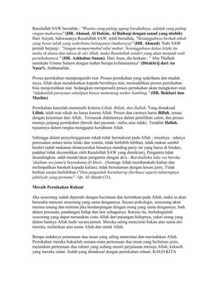 Rasulullah SAW bersabda : "Wanita yang paling agung barakahnya, adalah yang paling
ringan maharnya" (HR. Ahmad, Al Hakim, Al Baihaqi dengan sanad yang shahih).
Dari Aisyah, bahwasanya Rasulullah SAW. telah bersabda, "Sesungguhnya berkah nikah
yang besar ialah yang sederhana belanjanya (maharnya)" (HR. Ahmad). Nabi SAW
pernah berjanji : "Jangan mempermahal nilai mahar. Sesungguhnya kalau lelaki itu
mulia di dunia dan takwa di sisi Allah, maka Rasulullah sendiri yang akan menjadi wali
pernikahannya." (HR. Ashhabus Sunan). Dari Anas, dia berkata : " Abu Thalhah
menikahi Ummu Sulaim dengan mahar berupa keIslamannya" (Ditakhrij dari An
Nasa'i)..Subhanallah..
Proses pernikahan mempengaruhi niat. Proses pernikahan yang sederhana dan mudah
insya Allah akan mendekatkan kepada bersihnya niat, memudahkan proses pernikahan
bisa menjernihkan niat. Sedangkan mempersulit proses pernikahan akan mengkotori niat.
"Adakanlah perayaan sekalipun hanya memotong seekor kambing." (HR. Bukhari dan
Muslim)
Pernikahan haruslah memenuhi kriteria Lillah, Billah, dan Ilallah. Yang dimaksud
Lillah, ialah niat nikah itu harus karena Allah. Proses dan caranya harus Billah, sesuai
dengan ketentuan dari Allah.. Termasuk didalamnya dalam pemilihan calon, dan proses
menuju jenjang pernikahan (bersih dari pacaran / nafsu atau tidak). Terakhir Ilallah,
tujuannya dalam rangka menggapai keridhoan Allah.
Sehingga dalam penyelenggaraan nikah tidak bermaksiat pada Allah ; misalnya : adanya
pemisahan antara tamu lelaki dan wanita, tidak berlebih-lebihan, tidak makan sambil
berdiri (adab makanan dimasyarakat biasanya standing party-ini yang harus di hindari,
padahal tidak dicontohkan oleh Rasulullah SAW yang demikian), Pengantin tidak
disandingkan, adab mendo'akan pengantin dengan do'a : Barokallahu laka wa baroka
'alaikum wa jama'a baynakuma fii khoir.. (Semoga Allah membarakahi kalian dan
melimpahkan barakah kepada kalian), tidak bersalaman dengan lawan jenis, Tidak
berhias secara berlebihan ("Dan janganlah bertabarruj (berhias) seperti tabarrujnya
jahiliyah yang pertama" - Qs. Al Ahzab (33),
Meraih Pernikahan Ruhani
Jika seseorang sudah dipenuhi dengan kecintaan dan kerinduan pada Allah, maka ia akan
berusaha mencari seseorang yang sama dengannya. Secara psikologis, seseorang akan
merasa tenang dan tentram jika berdampingan dengan orang yang sama dengannya, baik
dalam perasaan, pandangan hidup dan lain sebagainya. Karena itu, berbahagialah
seseorang yang dapat merasakan cinta Allah dari pasangan hidupnya, yakni orang yang
dalam hatinya Allah hadir secara penuh. Mereka saling mencintai bukan atas nama diri
mereka, melainkan atas nama Allah dan untuk Allah.
Betapa indahnya pertemuan dua insan yang saling mencintai dan merindukan Allah.
Pernikahan mereka bukanlah semata-mata pertemuan dua insan yang berlainan jenis,
melainkan pertemuan dua ruhani yang sedang meniti perjalanan menuju Allah, kekasih
yang mereka cintai. Itulah yang dimaksud dengan pernikahan ruhani. KALO KITA
 