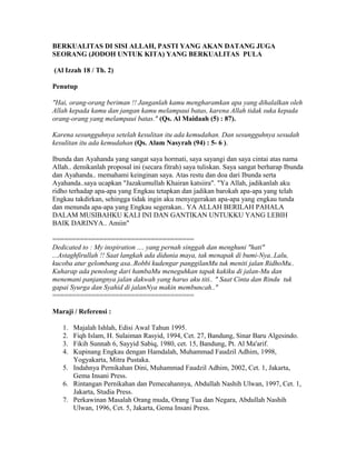 BERKUALITAS DI SISI ALLAH, PASTI YANG AKAN DATANG JUGA
SEORANG (JODOH UNTUK KITA) YANG BERKUALITAS PULA
(Al Izzah 18 / Th. 2)
Penutup
"Hai, orang-orang beriman !! Janganlah kamu mengharamkan apa yang dihalalkan oleh
Allah kepada kamu dan jangan kamu melampaui batas, karena Allah tidak suka kepada
orang-orang yang melampaui batas." (Qs. Al Maidaah (5) : 87).
Karena sesungguhnya setelah kesulitan itu ada kemudahan. Dan sesungguhnya sesudah
kesulitan itu ada kemudahan (Qs. Alam Nasyrah (94) : 5- 6 ).
Ibunda dan Ayahanda yang sangat saya hormati, saya sayangi dan saya cintai atas nama
Allah.. demikanlah proposal ini (secara fitrah) saya tuliskan. Saya sangat berharap Ibunda
dan Ayahanda.. memahami keinginan saya. Atas restu dan doa dari Ibunda serta
Ayahanda..saya ucapkan "Jazakumullah Khairan katsiira". "Ya Allah, jadikanlah aku
ridho terhadap apa-apa yang Engkau tetapkan dan jadikan barokah apa-apa yang telah
Engkau takdirkan, sehingga tidak ingin aku menyegerakan apa-apa yang engkau tunda
dan menunda apa-apa yang Engkau segerakan.. YA ALLAH BERILAH PAHALA
DALAM MUSIBAHKU KALI INI DAN GANTIKAN UNTUKKU YANG LEBIH
BAIK DARINYA.. Amiin"
====================================
Dedicated to : My inspiration .... yang pernah singgah dan menghuni "hati"
...Astaghfirullah !! Saat langkah ada didunia maya, tak menapak di bumi-Nya..Lalu,
kucoba atur gelombang asa..Robbi kudengar panggilanMu tuk meniti jalan RidhoMu..
Kuharap ada penolong dari hambaMu meneguhkan tapak kakiku di jalan-Mu dan
menemani panjangnya jalan dakwah yang harus aku titi.. " Saat Cinta dan Rindu tuk
gapai Syurga dan Syahid di jalanNya makin membuncah.."
====================================
Maraji / Referensi :
1. Majalah Ishlah, Edisi Awal Tahun 1995.
2. Fiqh Islam, H. Sulaiman Rasyid, 1994, Cet. 27, Bandung, Sinar Baru Algesindo.
3. Fikih Sunnah 6, Sayyid Sabiq, 1980, cet. 15, Bandung, Pt. Al Ma'arif.
4. Kupinang Engkau dengan Hamdalah, Muhammad Faudzil Adhim, 1998,
Yogyakarta, Mitra Pustaka.
5. Indahnya Pernikahan Dini, Muhammad Faudzil Adhim, 2002, Cet. 1, Jakarta,
Gema Insani Press.
6. Rintangan Pernikahan dan Pemecahannya, Abdullah Nashih Ulwan, 1997, Cet. 1,
Jakarta, Studia Press.
7. Perkawinan Masalah Orang muda, Orang Tua dan Negara, Abdullah Nashih
Ulwan, 1996, Cet. 5, Jakarta, Gema Insani Press.
 