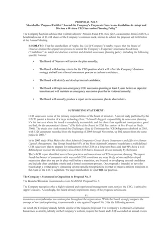 PROPOSAL NO. 5
  Shareholder Proposal Entitled “Amend the Company’s Corporate Governance Guidelines to Adopt and
                         Disclose a Written CEO Succession Planning Policy”

The Company has been advised that Central Laborers’ Pension Fund, P.O. Box 1267, Jacksonville, Illinois 62651, a
beneficial owner of 11,484 shares of the Company’s common stock, intends to submit the proposal set forth below
at the Annual Meeting.

    RESOLVED: That the shareholders of Apple, Inc. [sic] (“Company”) hereby request that the Board of
    Directors initiate the appropriate process to amend the Company’s Corporate Governance Guidelines
    (“Guidelines”) to adopt and disclose a written and detailed succession planning policy, including the following
    specific features:

         •    The Board of Directors will review the plan annually;

         •    The Board will develop criteria for the CEO position which will reflect the Company’s business
              strategy and will use a formal assessment process to evaluate candidates;

         •    The Board will identify and develop internal candidates;

         •    The Board will begin non-emergency CEO succession planning at least 3 years before an expected
              transition and will maintain an emergency succession plan that is reviewed annually;

         •    The Board will annually produce a report on its succession plan to shareholders.



                                         SUPPORTING STATEMENT:

    CEO succession is one of the primary responsibilities of the board of directors. A recent study published by the
    NACD quoted a director of a large technology firm: “A board’s biggest responsibility is succession planning.
    It’s the one area where the board is completely accountable, and the choice has significant consequences, good
    and bad, for the corporation’s future.” (The Role of the Board in CEO Succession: A Best Practices Study,
    2006). The study also cited research by Challenger, Gray & Christmas that “CEO departures doubled in 2005,
    with 1228 departures recorded from the beginning of 2005 through November, up 102 percent from the same
    period in 2004.”

    In its 2007 study What Makes the Most Admired Companies Great: Board Governance and Effective Human
    Capital Management, Hay Group found that 85% of the Most Admired Company boards have a well defined
    CEO succession plan to prepare for replacement of the CEO on a long-term basis and that 91% have a well
    defined plan to cover the emergency loss of the CEO that is discussed at least annually by the board.
    The NACD report identified several best practices and innovations in CEO succession planning. The report
    found that boards of companies with successful CEO transitions are more likely to have well-developed
    succession plans that are put in place well before a transition, are focused on developing internal candidates
    and include clear candidate criteria and a formal assessment process. Our proposal is intended to have the
    board adopt a written policy containing several specific best practices in order to ensure a smooth transition in
    the event of the CEO’s departure. We urge shareholders to voteFOR our proposal.

The Company’s Statement in Opposition to Proposal No. 5
The Board of Directors recommends a vote AGAINST Proposal No. 5.

The Company recognizes that a highly talented and experienced management team, not just the CEO, is critical to
Apple’s success. Accordingly, the Board already implements many of the proposed actions and

                                                       41
maintains a comprehensive succession plan throughout the organization. While the Board strongly supports the
concept of succession planning, it recommends a vote against Proposal No. 5 for the following reasons.

As noted, the Company already fulfills several of the requests proposed. The Company’s Corporate Governance
Guidelines, available publicly on the Company’s website, require the Board and CEO to conduct an annual review
 