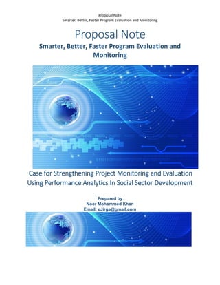 Proposal Note
Smarter, Better, Faster Program Evaluation and Monitoring
Proposal Note
Smarter, Better, Faster Program Evaluation and
Monitoring
Case for Strengthening Project Monitoring and Evaluation
Using Performance Analytics In Social Sector Development
Prepared by
Noor Mohammed Khan
Email: eJirga@gmail.com
 
