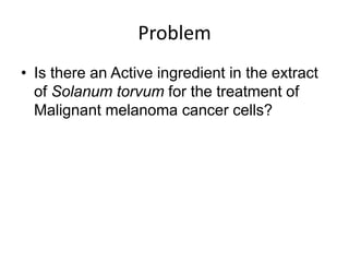 Problem
• Is there an Active ingredient in the extract
  of Solanum torvum for the treatment of
  Malignant melanoma cancer cells?
 