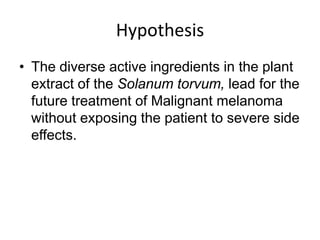 Hypothesis
• The diverse active ingredients in the plant
  extract of the Solanum torvum, lead for the
  future treatment of Malignant melanoma
  without exposing the patient to severe side
  effects.
 