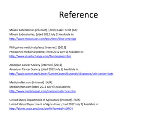 Reference
Mosaic Laboratories [internet]. [2010] Lake Forest (CA):
Mosaic Laboratories; [cited 2012 July 5] Available in:
http://www.mosaiclabs.com/pics/tests/blue-array.jpg

Philippines medicinal plants [internet]. [2012]
Philippines medicinal plants; [cited 2012 July 5] Available in:
http://www.stuartxchange.com/TandangAso.html

American Cancer Society [internet]. [2012]
American Cancer Society [cited 2012 July 6] Available in:
http://www.cancer.org/Cancer/CancerCauses/SunandUVExposure/skin-cancer-facts

MedicineNet.com [internet]. [N/A]
MedicineNet.com [cited 2012 July 6] Available in:
http://www.medicinenet.com/melanoma/article.htm

United States Department of Agriculture [internet]. [N/A]
United Stated Department of Agriculture [cited 2012 July 7] Available in:
http://plants.usda.gov/java/profile?symbol=SOTO4
 