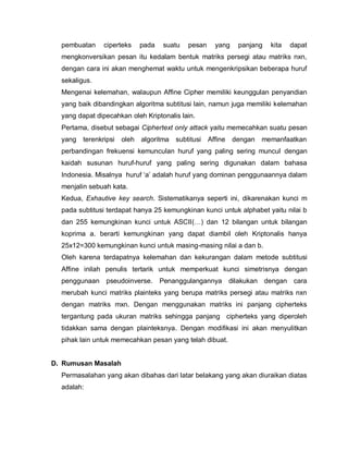pembuatan     ciperteks     pada   suatu    pesan     yang     panjang   kita   dapat
  mengkonversikan pesan itu kedalam bentuk matriks persegi atau matriks nxn,
  dengan cara ini akan menghemat waktu untuk mengenkripsikan beberapa huruf
  sekaligus.
  Mengenai kelemahan, walaupun Affine Cipher memiliki keunggulan penyandian
  yang baik dibandingkan algoritma subtitusi lain, namun juga memiliki kelemahan
  yang dapat dipecahkan oleh Kriptonalis lain.
  Pertama, disebut sebagai Ciphertext only attack yaitu memecahkan suatu pesan
  yang   terenkripsi   oleh   algoritma   subtitusi   Affine   dengan   memanfaatkan
  perbandingan frekuensi kemunculan huruf yang paling sering muncul dengan
  kaidah susunan huruf-huruf yang paling sering digunakan dalam bahasa
  Indonesia. Misalnya huruf „a‟ adalah huruf yang dominan penggunaannya dalam
  menjalin sebuah kata.
  Kedua, Exhautive key search. Sistematikanya seperti ini, dikarenakan kunci m
  pada subtitusi terdapat hanya 25 kemungkinan kunci untuk alphabet yaitu nilai b
  dan 255 kemungkinan kunci untuk ASCII(…) dan 12 bilangan untuk bilangan
  koprima a. berarti kemungkinan yang dapat diambil oleh Kriptonalis hanya
  25x12=300 kemungkinan kunci untuk masing-masing nilai a dan b.
  Oleh karena terdapatnya kelemahan dan kekurangan dalam metode subtitusi
  Affine inilah penulis tertarik untuk memperkuat kunci simetrisnya dengan
  penggunaan     pseudoinverse.      Penanggulangannya         dilakukan dengan cara
  merubah kunci matriks plainteks yang berupa matriks persegi atau matriks nxn
  dengan matriks mxn. Dengan menggunakan matriks ini panjang cipherteks
  tergantung pada ukuran matriks sehingga panjang cipherteks yang diperoleh
  tidakkan sama dengan plainteksnya. Dengan modifikasi ini akan menyulitkan
  pihak lain untuk memecahkan pesan yang telah dibuat.


D. Rumusan Masalah
  Permasalahan yang akan dibahas dari latar belakang yang akan diuraikan diatas
  adalah:
 