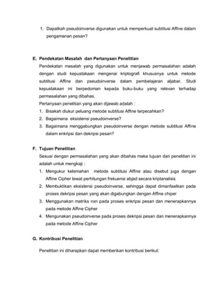 1. Dapatkah pseudoinverse digunakan untuk memperkuat subtitusi Affine dalam
       pengamanan pesan?




E. Pendekatan Masalah dan Pertanyaan Penelitian
   Pendekatan masalah yang digunakan untuk menjawab permasalahan adalah
   dengan studi kepustakaan mengenai kriptografi khususnya untuk metode
   subtitusi   Affine   dan   pseudoinverse   dalam   pembelajaran   aljabar.   Studi
   kepustakaan ini berpedoman kepada buku-buku yang relevan terhadap
   permasalahan yang dibahas.
   Pertanyaan penelitian yang akan dijawab adalah :
   1. Bisakah diukur peluang metode subtitusi Affine terpecahkan?
   2. Bagaimana eksistensi pseudoinverse?
   3. Bagaimana menggabungkan pseudoinverse dengan metode subtitusi Affine
      dalam enkripsi dan dekripsi pesan?


F. Tujuan Penelitian
   Sesuai dengan permasalahan yang akan dibahas maka tujuan dari penelitian ini
   adalah untuk mengkaji :
   1. Mengukur kelemahan         metode subtitusi Affine atau disebut juga dengan
      Affine Cipher lewat perhitungan frekuensi abjad secara kriptanalisis
   2. Membuktikan eksistensi pseudoinverse, sehingga dapat dimanfaatkan pada
      proses dekripsi pesan yang akan digabungkan dengan Affine chiper
   3. Menggunakan matriks nxn pada proses enkripsi pesan dan menerapkannya
      pada metode Affine Cipher
   4. Mengunakan pseudoinverse pada proses dekripsi pesan dan menerapkannya
      pada metode Affine Cipher


G. Kontribusi Penelitian

   Penelitian ini diharapkan dapat memberikan kontribusi berikut:
 