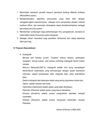 1. Menambah wawasan peneliti maupun pembaca tentang Metode subtitusi
      Affine(Affine cipher)
   2. Mengembangkan           algoritma   penyandian   yang   lebih   baik    dengan
      menggabungkan pseudoinverse sebagai kunci penyandian dengan metode
      subtitusi Affine, dan kemudian diharapkan dapat diimplementasikan sebagai
      penunjang security system.
   3. Memberikan sumbangan bagi perkembangan ilmu pengetahuan, terutama di
      matematika dasar khususnya pada kriptografi.
   4. Sebagai bahan masukkan bagi penelitian berikutnya dan dapat diperluas
      lebih jauh lagi.


H. Tinjauan Kepustakaan


      A. Kriptografi
         Berasal dari bahasa yunani: “Cryptos” artinya rahasia, sedangkan
         “graphein” artinya tulisan. Jadi secara morfologi kriptografi berarti tulisan
         rahasia.
         Menurut Menezes(1997,4), kriptografi adalah ilmu yang mempelajari
         teknik-teknik matematika yang berhubungan dengan aspek keamanan
         informasi, seperti kerahasiaan data, integritas data, serta autentifikasi
         data.
         Dalam kriptografi ada beberapa istilah yang sering digunakan antara lain:
         Cipher adalah sebutan dari kode.
         Cipherteks (Ciphertext) adalah pesan yang telah dikodekan.
         Plainteks (Plaintext) adalah pesan yang belum dikodekan.
         Enkripsi (Encipher) adalah proses pengubahan plainteks menjadi
         cipherteks.
         Dekripsi (Decipher) adalah proses mengubah Cipherteks menjadi
         Plainteks.


                                                   (Anton & Rorres 2:2004,304)
 