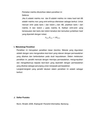 Perkalian matriks dibutuhkan dalam penelitian ini
          Defenisi
          Jika A adalah matriks mxr dan B adalah matriks rxn maka hasil kali AB
          adalah matriks mxn yang entri-entrinya ditentukan sebagai berikut. Untuk
          mencari entri pada baris i dan kolom j dari AB, pisahkan baris i dari
          matriks A dan kolom j pada matriks B. Kalikan entri-entri yang
          bersesuaian dari baris dan kolom tersebut dan kemudian jumlahkan hasil
          yang diperoleh dengan notasi:




I. Metodologi Penelitian
   Penelitian ini merupakan penelitian dasar (teoritis). Metode yang digunakan
   adalah dengan cara menganalisis teori-teori yang relevan dengan permasalahan
   yang dibahas dan berlandaskan pada studi kepustakaan. Dalam melakukan
   penelitian ini, peneliti memulai dengan meninjau permasalahan, mengumpulkan
   dan mengaitkannya kepada teori-teori yang diperoleh dengan permasalahan
   yang dibahas sebagai penunjang untuk menjawab permasalahan.
   Langkah-langkah yang peneliti lakukan dalam penelitian ini adalah sebagai
   berikut:




J. Daftar Pustaka


   Munir, Rinaldi. 2006. Kriptografi. Penerbit Informatika: Bandung
 