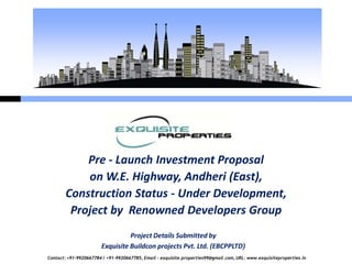 Pre - Launch Investment Proposal
            on W.E. Highway, Andheri (East),
        Construction Status - Under Development,
         Project by Renowned Developers Group
                                 Project Details Submitted by
                       Exquisite Buildcon projects Pvt. Ltd. (EBCPPLTD)
Contact: +91-9920667784 / +91-9920667785, Email – exquisite.properties99@gmail.com, URL: www.exquisiteproperties.in
 