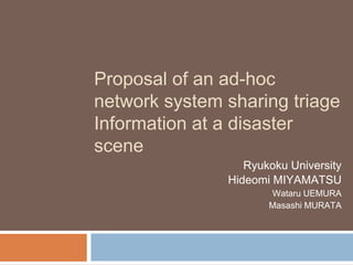 Proposal of an ad-hoc
network system sharing triage
Information at a disaster
scene
                  Ryukoku University
               Hideomi MIYAMATSU
                      Wataru UEMURA
                      Masashi MURATA
 