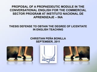 PROPOSAL OF A PROPAEDEUTIC MODULE IN THE
CONVERSATIONAL ENGLISH FOR THE COMMERCIAL
SECTOR PROGRAM AT INSTITUTO NACIONAL DE
APRENDIZAJE – INA
THESIS DEFENSE TO OBTAIN THE DEGREE OF LICENTIATE
IN ENGLISH TEACHING
CHRISTIAN PEÑA BONILLA
SEPTEMBER, 2011

 