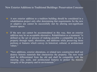 New Exterior Additions to Traditional Buildings: Preservation Concerns
 A new exterior addition to a tradition building should be considered in a
rehabilitation project only after determining that requirements for the new
or adaptive use cannot be successfully met by altering non-significant
interior spaces.
 If the new use cannot be accommodated in this way, then an exterior
addition may be an acceptable alternative. Rehabilitation as a treatment “is
defined as the act or process of making possible a compatible use for a
property through repair, alterations, and additions while preserving those
portions or features which convey its historical, cultural, or architectural
values.”
 “New additions, exterior alterations, or related new construction shall not
destroy historic materials that characterize the property. The new work
shall be differentiated from the old and shall be compatible with the
massing, size, scale, and architectural features to protect the historic
integrity of the property and its environment.”
 