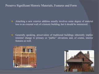 Preserve Significant Historic Materials, Features and Form
 Attaching a new exterior addition usually involves some degree of material
loss to an external wall of a historic building, but it should be minimized.
 Generally speaking, preservation of traditional buildings inherently implies
minimal change to primary or “public” elevations and, of course, interior
features as well.
 