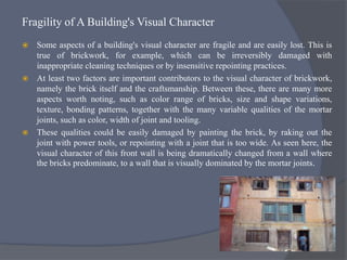 Fragility of A Building's Visual Character
 Some aspects of a building's visual character are fragile and are easily lost. This is
true of brickwork, for example, which can be irreversibly damaged with
inappropriate cleaning techniques or by insensitive repointing practices.
 At least two factors are important contributors to the visual character of brickwork,
namely the brick itself and the craftsmanship. Between these, there are many more
aspects worth noting, such as color range of bricks, size and shape variations,
texture, bonding patterns, together with the many variable qualities of the mortar
joints, such as color, width of joint and tooling.
 These qualities could be easily damaged by painting the brick, by raking out the
joint with power tools, or repointing with a joint that is too wide. As seen here, the
visual character of this front wall is being dramatically changed from a wall where
the bricks predominate, to a wall that is visually dominated by the mortar joints.
 