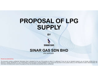 PROPOSAL OF LPG
SUPPLY
BY
PRIVATE & CONFIDENTIAL
This document contains confidential information that is intended for the use of the parties to whom it is addressed. If you are not an intended recipient, you are hereby notified that any
disclosure. copying, distribution or use of information in this document is strictly prohibited. If you receive this document in error, please notify us at the telephone number indicated below. All
information and attachments remain the property of Sinar Gas Sdn Bhd and should be held as confidential.
LPG SUPPLIER
SINAR GAS SDN BHD
 