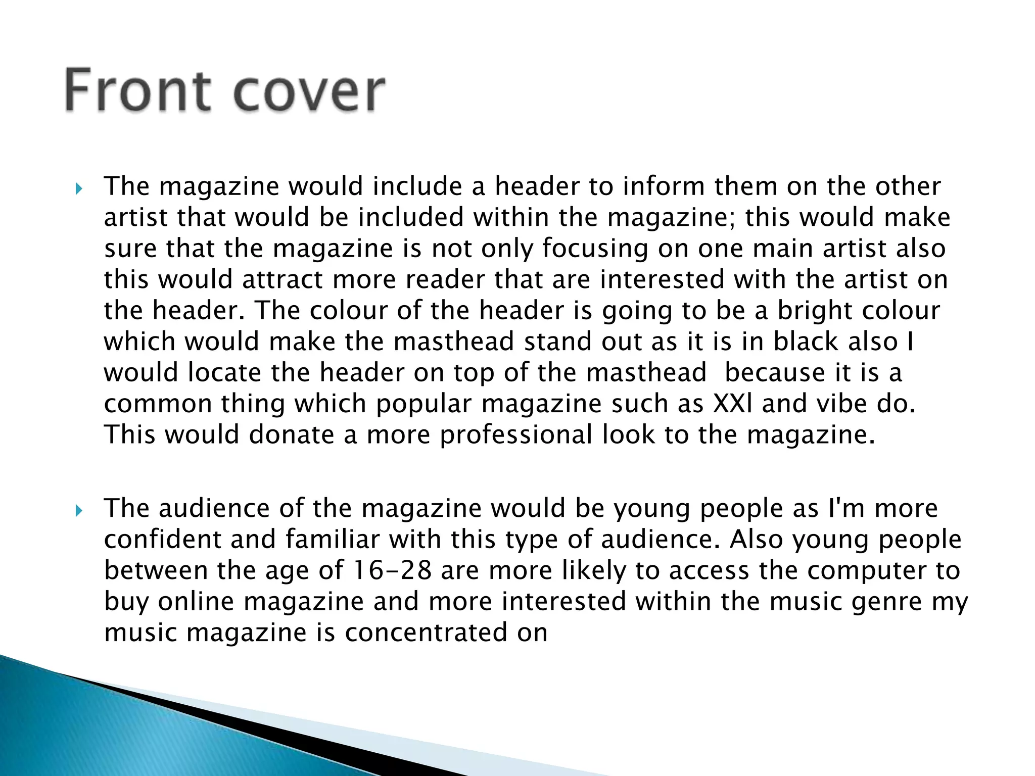    The magazine would include a header to inform them on the other
    artist that would be included within the magazine; this would make
    sure that the magazine is not only focusing on one main artist also
    this would attract more reader that are interested with the artist on
    the header. The colour of the header is going to be a bright colour
    which would make the masthead stand out as it is in black also I
    would locate the header on top of the masthead because it is a
    common thing which popular magazine such as XXl and vibe do.
    This would donate a more professional look to the magazine.

   The audience of the magazine would be young people as I'm more
    confident and familiar with this type of audience. Also young people
    between the age of 16-28 are more likely to access the computer to
    buy online magazine and more interested within the music genre my
    music magazine is concentrated on
 