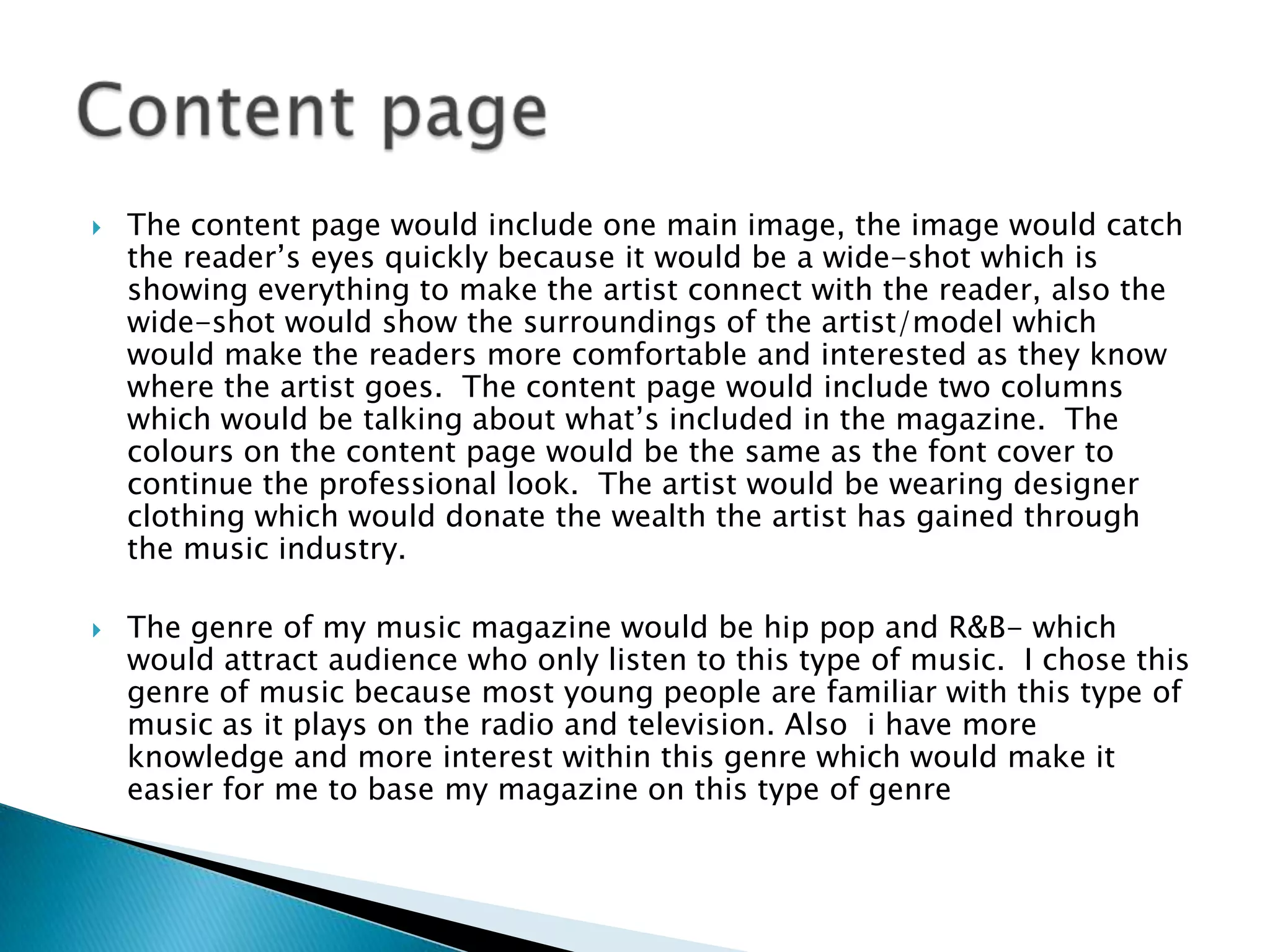   The content page would include one main image, the image would catch
    the reader’s eyes quickly because it would be a wide-shot which is
    showing everything to make the artist connect with the reader, also the
    wide-shot would show the surroundings of the artist/model which
    would make the readers more comfortable and interested as they know
    where the artist goes. The content page would include two columns
    which would be talking about what’s included in the magazine. The
    colours on the content page would be the same as the font cover to
    continue the professional look. The artist would be wearing designer
    clothing which would donate the wealth the artist has gained through
    the music industry.

   The genre of my music magazine would be hip pop and R&B- which
    would attract audience who only listen to this type of music. I chose this
    genre of music because most young people are familiar with this type of
    music as it plays on the radio and television. Also i have more
    knowledge and more interest within this genre which would make it
    easier for me to base my magazine on this type of genre
 